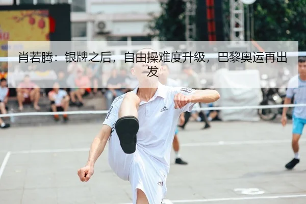 肖若腾：银牌之后，自由操难度升级，巴黎奥运再出发