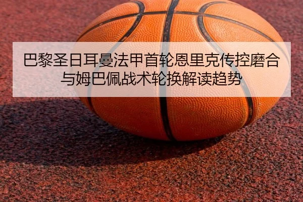 巴黎圣日耳曼法甲首轮恩里克传控磨合与姆巴佩战术轮换解读趋势