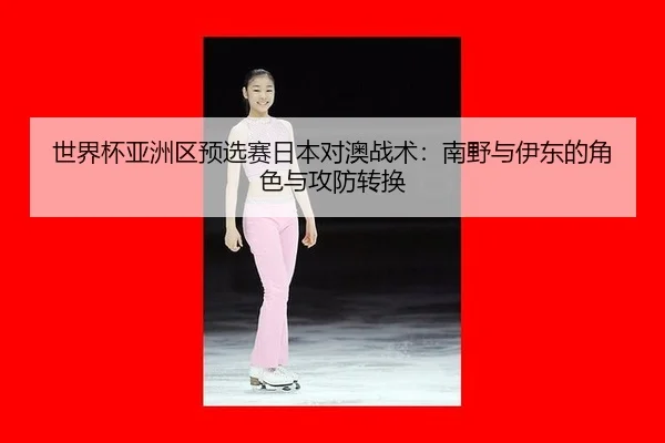 shi-jie-bei-ya-zhou-qu-yu-xuan-sai-ri-ben-dui-ao-zhan-shu-nan-ye-yu-yi-dong-de-jue-se-yu-gong-fang-zhuan-huan-3-956.jpg